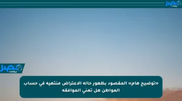 «توضيح هام» المقصود بظهور حالة الاعتراض منتهية في حساب المواطن هل تعني الموافقة
